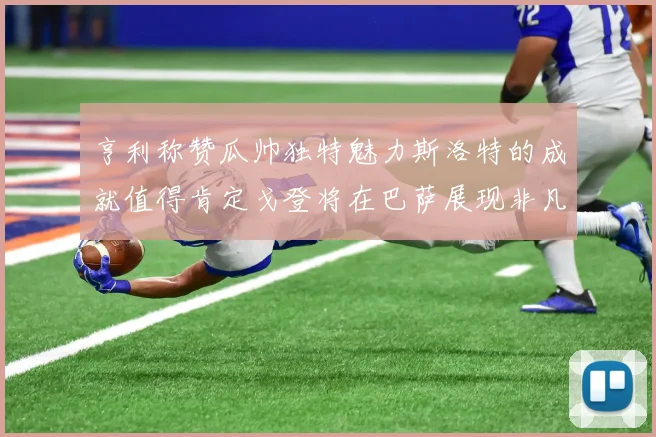 亨利称赞瓜帅独特魅力斯洛特的成就值得肯定戈登将在巴萨展现非凡才华