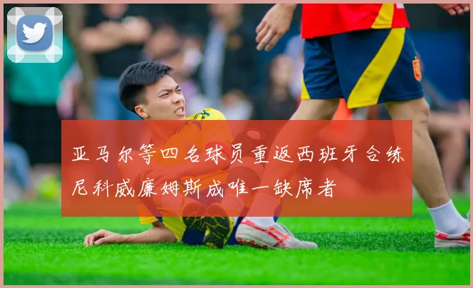 亚马尔等四名球员重返西班牙合练尼科威廉姆斯成唯一缺席者