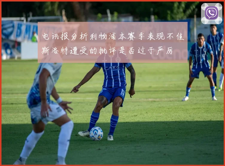 电讯报分析利物浦本赛季表现不佳斯洛特遭受的批评是否过于严厉