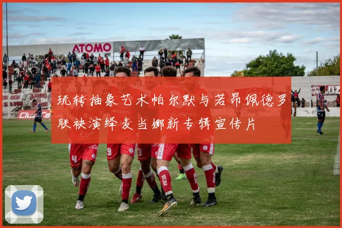 玩转抽象艺术帕尔默与若昂佩德罗联袂演绎麦当娜新专辑宣传片