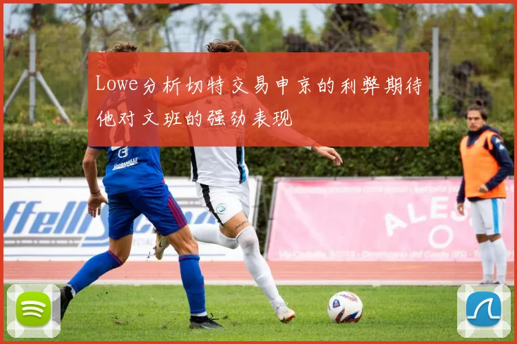 Lowe分析切特交易申京的利弊期待他对文班的强劲表现