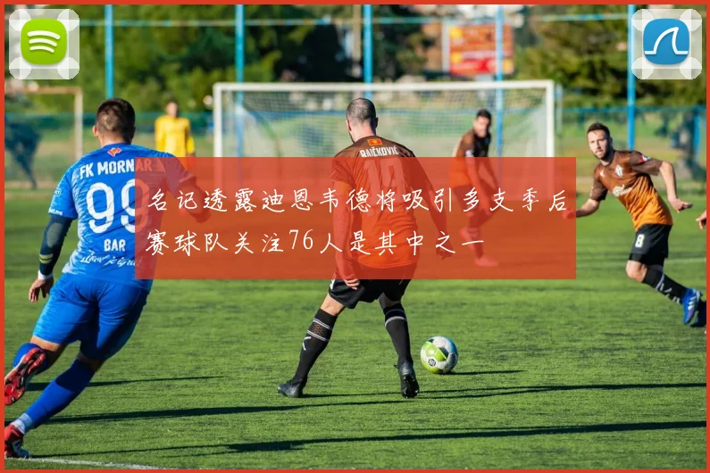 名记透露迪恩韦德将吸引多支季后赛球队关注76人是其中之一