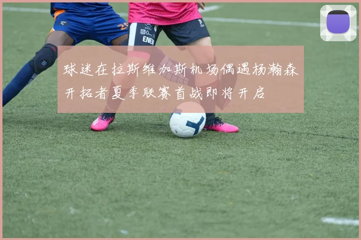 球迷在拉斯维加斯机场偶遇杨瀚森开拓者夏季联赛首战即将开启