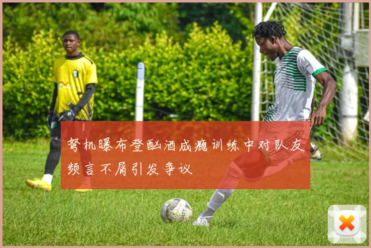 弩机曝布登酗酒成瘾训练中对队友频言不屑引发争议