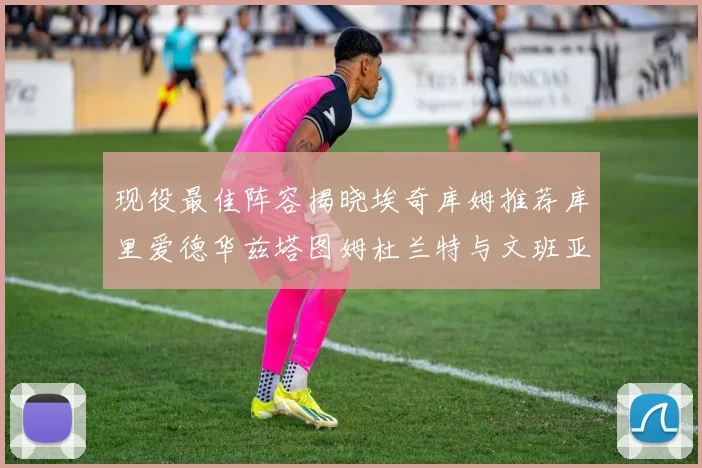 现役最佳阵容揭晓埃奇库姆推荐库里爱德华兹塔图姆杜兰特与文班亚马