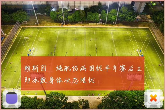 赖斯因腘绳肌伤病困扰半年赛后立即冰敷身体状态堪忧