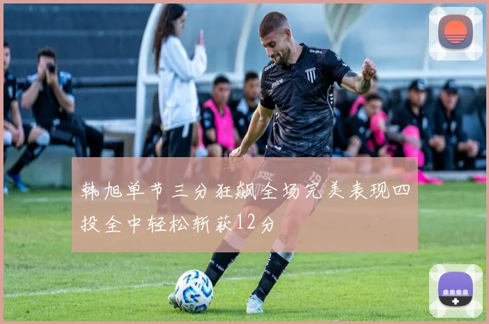 韩旭单节三分狂飙全场完美表现四投全中轻松斩获12分