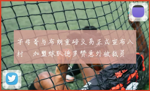 字母哥与布朗重磅交易正式宣布八村塁加盟球队德罗赞意外被裁员