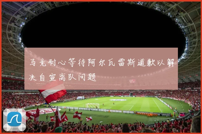 马竞耐心等待阿尔瓦雷斯道歉以解决自宣离队问题