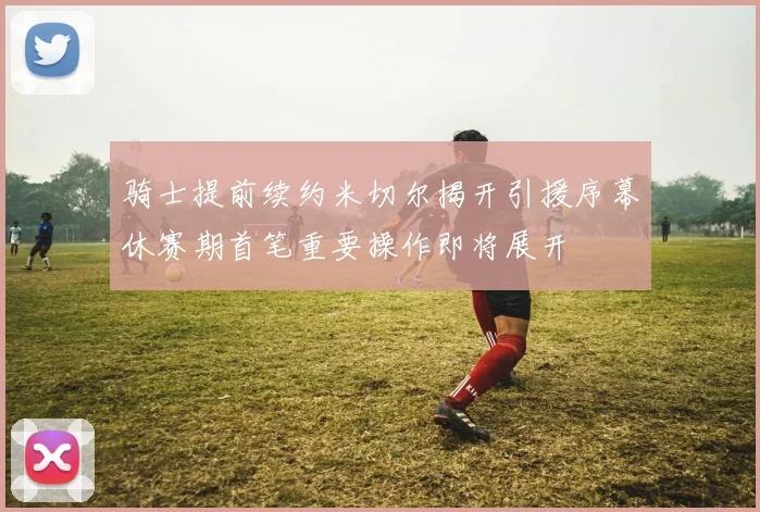 骑士提前续约米切尔揭开引援序幕休赛期首笔重要操作即将展开